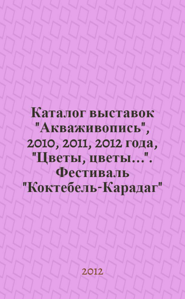 Каталог выставок "Акваживопись", [2010, 2011, 2012 года], "Цветы, цветы...". Фестиваль "Коктебель-Карадаг" : [к сборнику в целом: представлены работы пяти выставок за период] осень 2010 - весна 2012