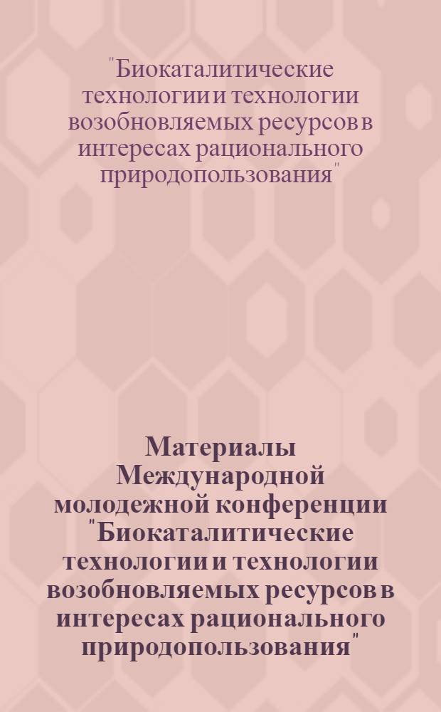 Материалы Международной молодежной конференции "Биокаталитические технологии и технологии возобновляемых ресурсов в интересах рационального природопользования", 10-12 сентября 2012, Кемерово : в рамках федеральной целевой программы "Научные и научно-педагогические кадры инновационной России" на 2009-2013 годы