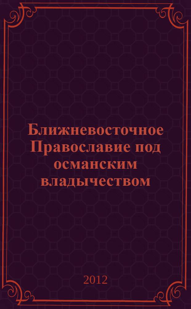 Ближневосточное Православие под османским владычеством = The middle eastern greek orthodox community under the ottoman domination : первые три столетия, 1516-1831