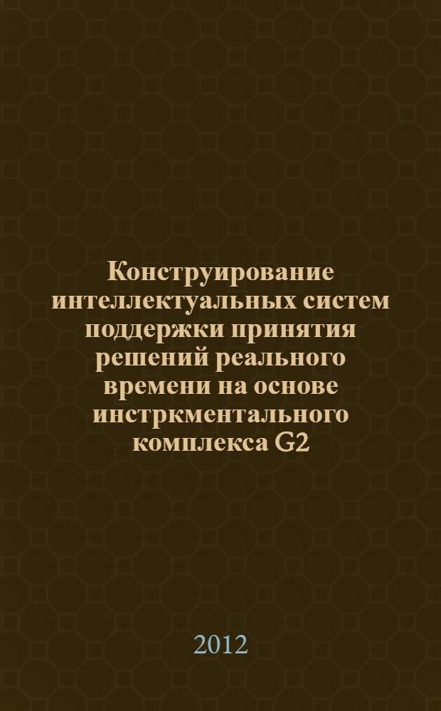 Конструирование интеллектуальных систем поддержки принятия решений реального времени на основе инстркментального комплекса G2 : учебное пособие : по курсам "Экспертные системы" и "Интеллектуальные системы" для студентов, обучающихся по направлениям "Прикладная математика и информатика", "Информационные системы и технологии"