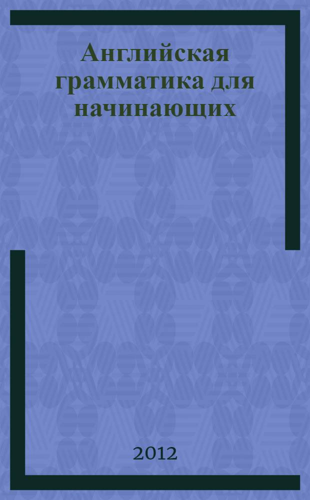 Английская грамматика для начинающих : основные времена английского глагола, только необходимые грамматические правила, примеры употребления в речи, грамматический материал в форме таблиц : для начинающих, которые не владеют английским языком