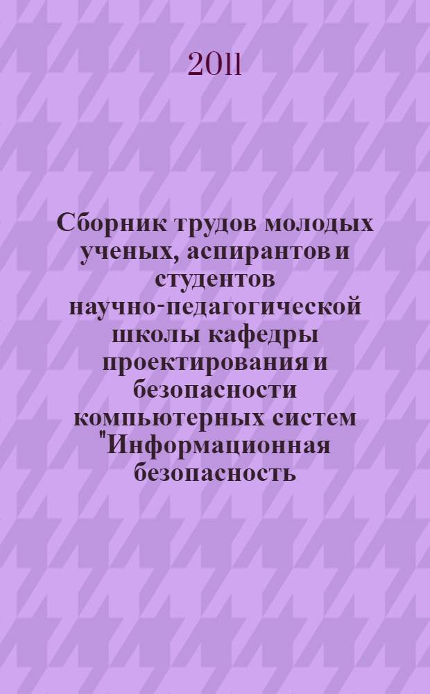 Сборник трудов молодых ученых, аспирантов и студентов научно-педагогической школы кафедры проектирования и безопасности компьютерных систем "Информационная безопасность, проектирование и технология элементов и узлов компьютерных систем"