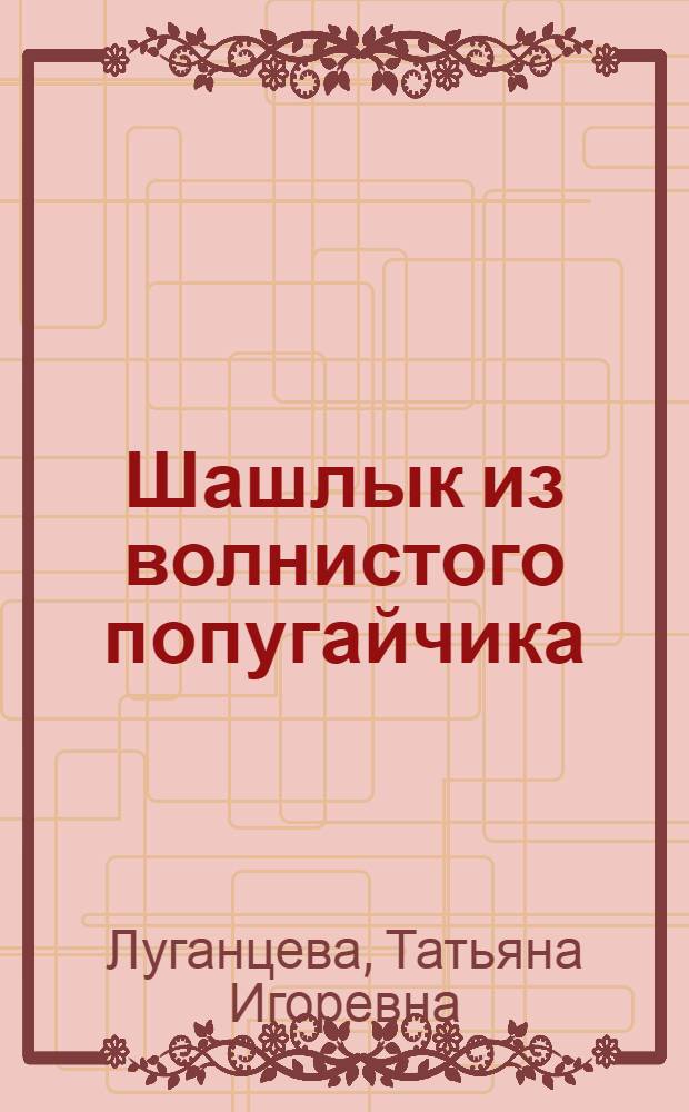 Шашлык из волнистого попугайчика : роман