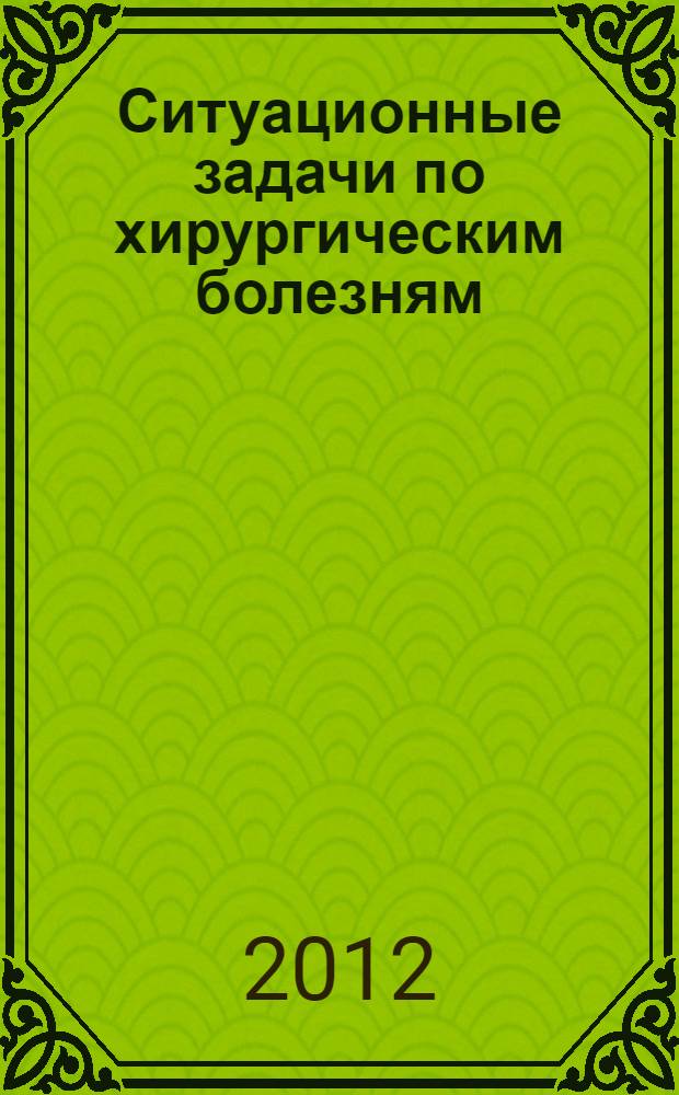 Ситуационные задачи по хирургическим болезням : пособие для студентов 6 курса лечебного факультета и факультета спортивной медицины