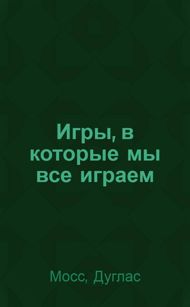 Игры, в которые мы все играем : 40 упражнений, чтобы: понимать людей, воздействовать на них, освободиться от негативного сценария : тренинг по системе Эрика Берна