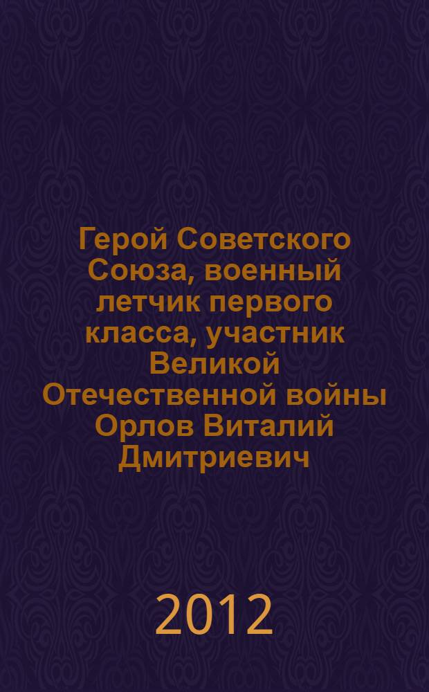 Герой Советского Союза, военный летчик первого класса, участник Великой Отечественной войны Орлов Виталий Дмитриевич : к 90-летию Героя Советского Союза Орлова В.Д. : воспоминания о боевой и военной биографии : сборник