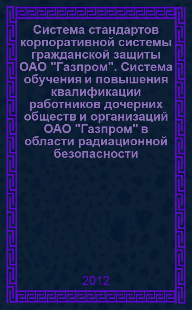 Система стандартов корпоративной системы гражданской защиты ОАО "Газпром". Система обучения и повышения квалификации работников дочерних обществ и организаций ОАО "Газпром" в области радиационной безопасности
