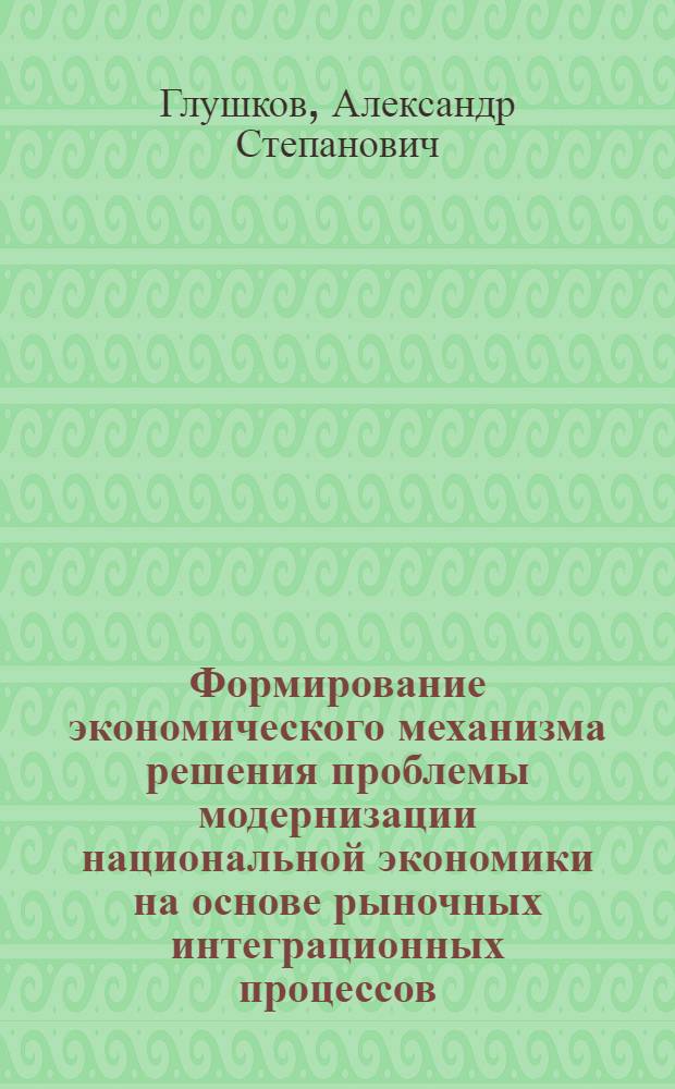 Формирование экономического механизма решения проблемы модернизации национальной экономики на основе рыночных интеграционных процессов : автореф. дис. на соиск. учен. степ. д. э. н. : специальность 08.00.05 <Экономика и управление народным хозяйством по отраслям и сферам деятельности>
