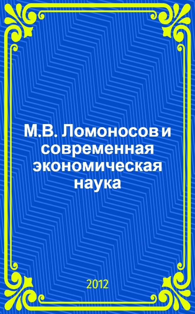 М.В. Ломоносов и современная экономическая наука : сборник статей по материалам Научной конференции "Ломоносовские чтения", 14-23 ноября 2011 г