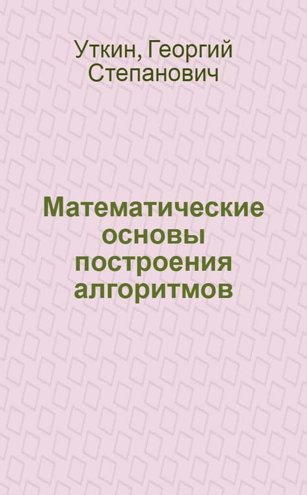 Математические основы построения алгоритмов : учебно-методическое пособие по курсу "Структуры и алгоритмы обработки данных" для студентов направления подготовки 220400.62 Управление в технических системах