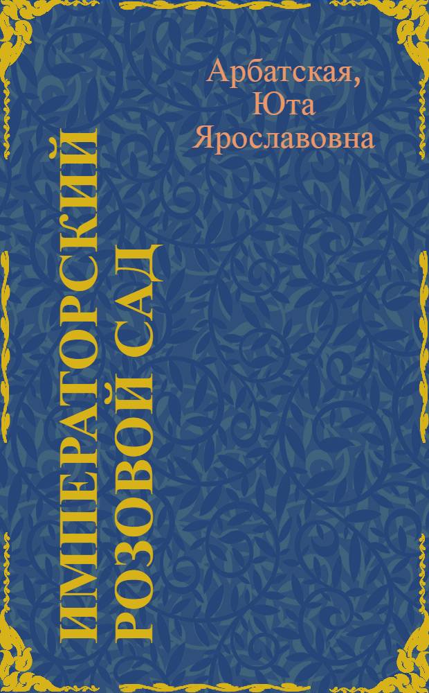 Императорский розовой сад : все розы, созданные селекционерами разных стран и названные в честь членов императорской фамилии Романовых