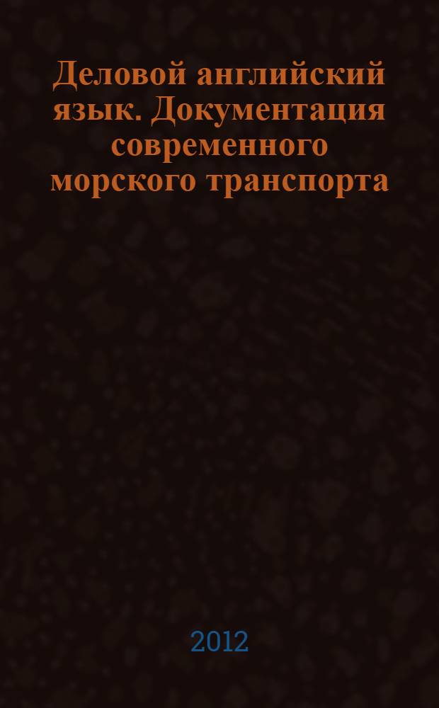 Деловой английский язык. Документация современного морского транспорта : учебное пособие : по развитию навыков чтения и говорения для курсантов старших курсов морских вузов по специальностям 190701 "Организация перевозок и управление на транспорте (водном)" и 180500 "Управление водными и мультимодальными перевозками" (бакалавриат)