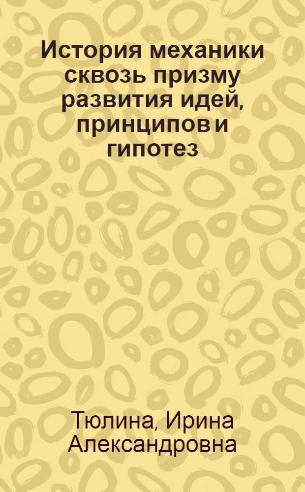 История механики сквозь призму развития идей, принципов и гипотез : предмет и задачи механики, возникновение учений о равновесии и движении физических тел и сред, создание фундамента классической механики, промышленный переворот и развитие механики в XVIII и в начале XIX века, основные черты развития механики в эпоху машинного производства
