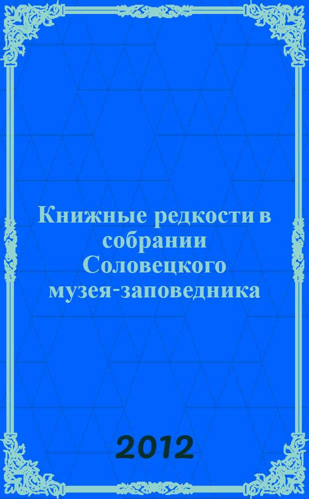 Книжные редкости в собрании Соловецкого музея-заповедника : описание рукописей XVIII - нач. XX вв., описание старопечатных изданий XVI - нач. XX вв