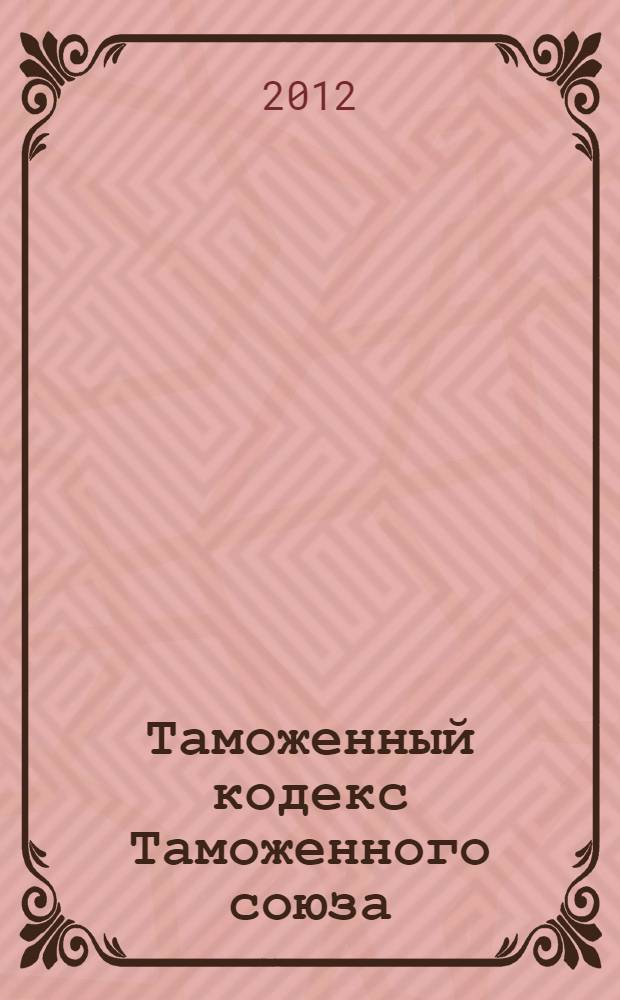 Таможенный кодекс Таможенного союза : ТКТС : текст с изменениями и дополнениями на 2012 год : от 27 ноября 2009 г. N° 17