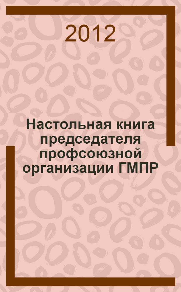 Настольная книга председателя профсоюзной организации ГМПР : краткое пособие для начинающих председателей профсоюзных организаций