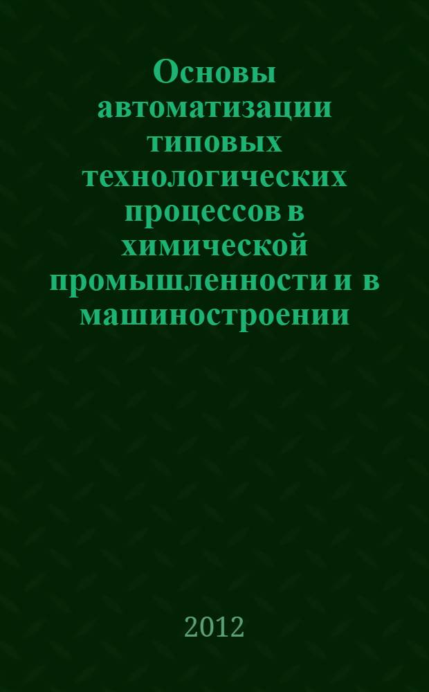 Основы автоматизации типовых технологических процессов в химической промышленности и в машиностроении : учебное пособие : для студентов высших учебных заведений, обучающихся по направлениям подготовки: "Конструкторско-технологическое обеспечение машиностроительных производств", "Автоматизация технологических процессов и производств" (химико-технологическая отрасль, машиностроение)