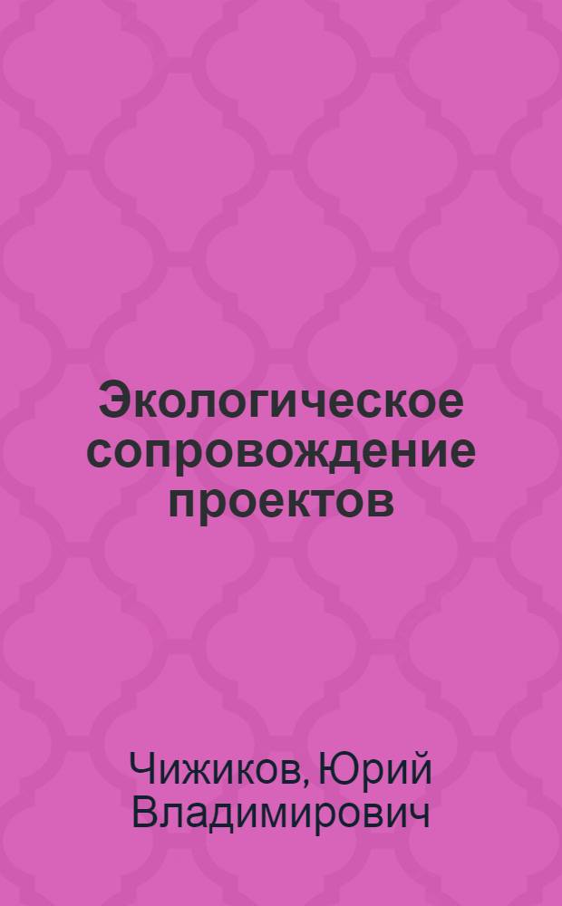 Экологическое сопровождение проектов : учебное пособие для студентов высших учебных заведений, обучающихся по направлениям "Безопасность жизнедеятельности" и "Защита окружающей среды"