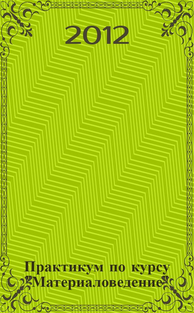 Практикум по курсу "Материаловедение" : учебное пособие по дисциплине "Материаловедение" для специальностей 260602.65 "Пищевая инженерия малых предприятий", 260601.65 "Машины и аппараты пищевых производств"