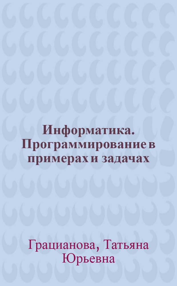 Информатика. Программирование в примерах и задачах : учебное пособие : для школьников 8-11 классов, учителей информатики и методистов, а также студентов первых курсов технических вузов