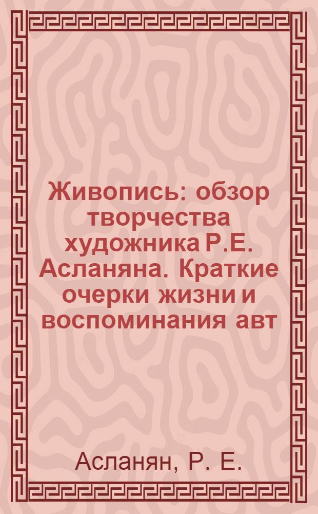 Живопись : обзор творчества художника Р.Е. Асланяна. Краткие очерки жизни и воспоминания авт. : учебное пособие