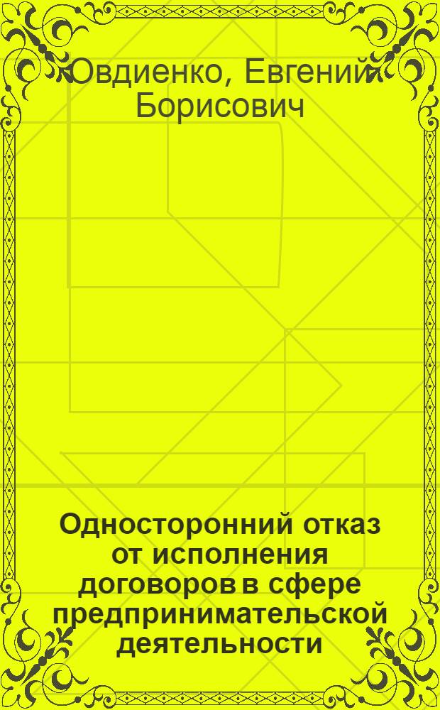 Односторонний отказ от исполнения договоров в сфере предпринимательской деятельности : учебно-практическое пособие для студентов вузов, обучающихся по направлению "Юриспруденция"; по научной специальности 12.00.03 "Гражданское право; предпринимательское право; семейное право; международное частное право"