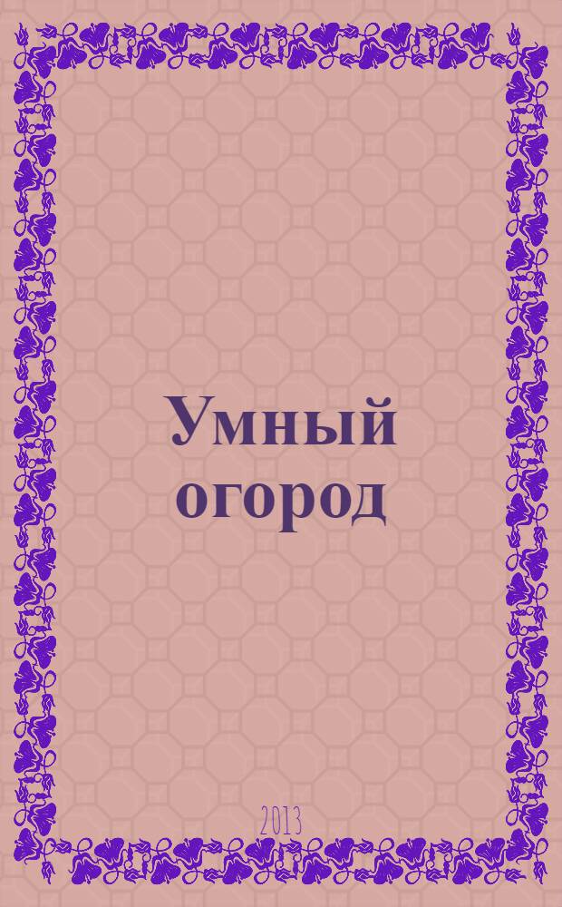 Умный огород : технологии и приемы : агротехника. Улучшение почв. Схемы посадок. Совместимость культур. Растения-помощники