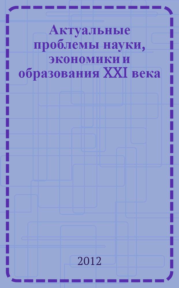 Актуальные проблемы науки, экономики и образования XXI века = Topical Issues of Science, Economy and Education in the XXI Century : материалы II Международной научно-практической конференции, 5 марта - 26 сентября 2012 года