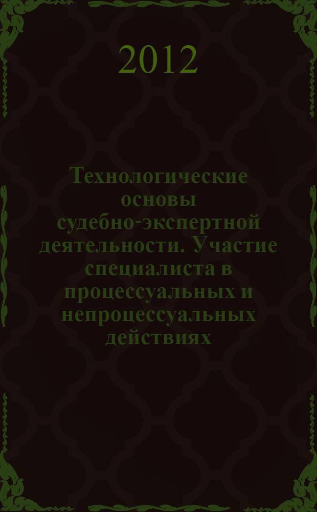 Технологические основы судебно-экспертной деятельности. Участие специалиста в процессуальных и непроцессуальных действиях : учебное пособие для преподавателей и студентов юридических вузов, работников правоохранительных органов