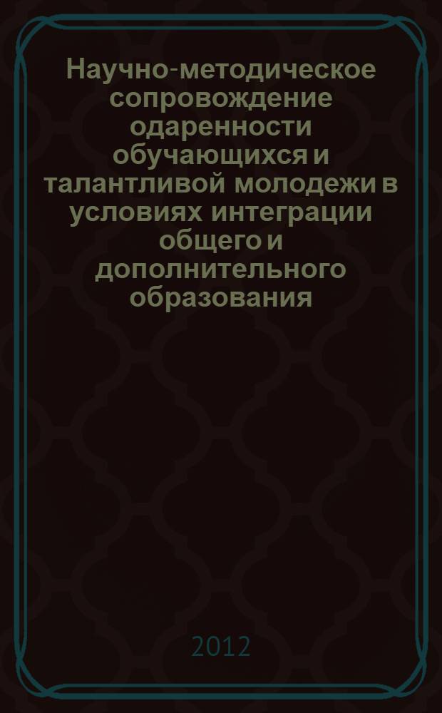 Научно-методическое сопровождение одаренности обучающихся и талантливой молодежи в условиях интеграции общего и дополнительного образования : материалы Всероссийской научно-практической конференции, 14 декабря 2012 г