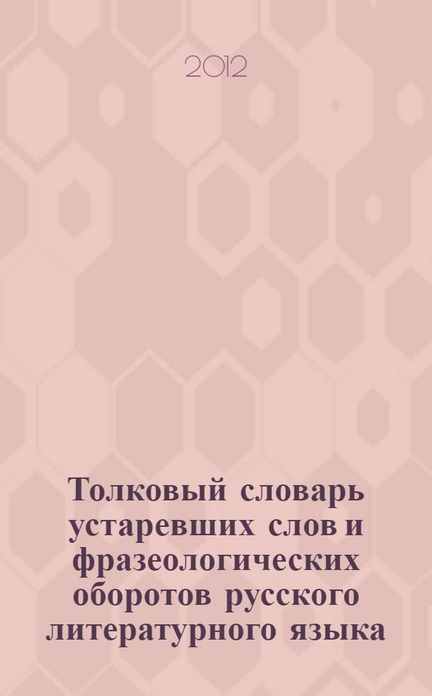 Толковый словарь устаревших слов и фразеологических оборотов русского литературного языка. около 20000 слов и выражений : около 20000 слов и выражений : развернутые толкования, грамматические формы, стилистическая и экспрессивная характеристика, цитаты из произведений русской классической литераткры и исторических сочинений XVIII - начала XX века