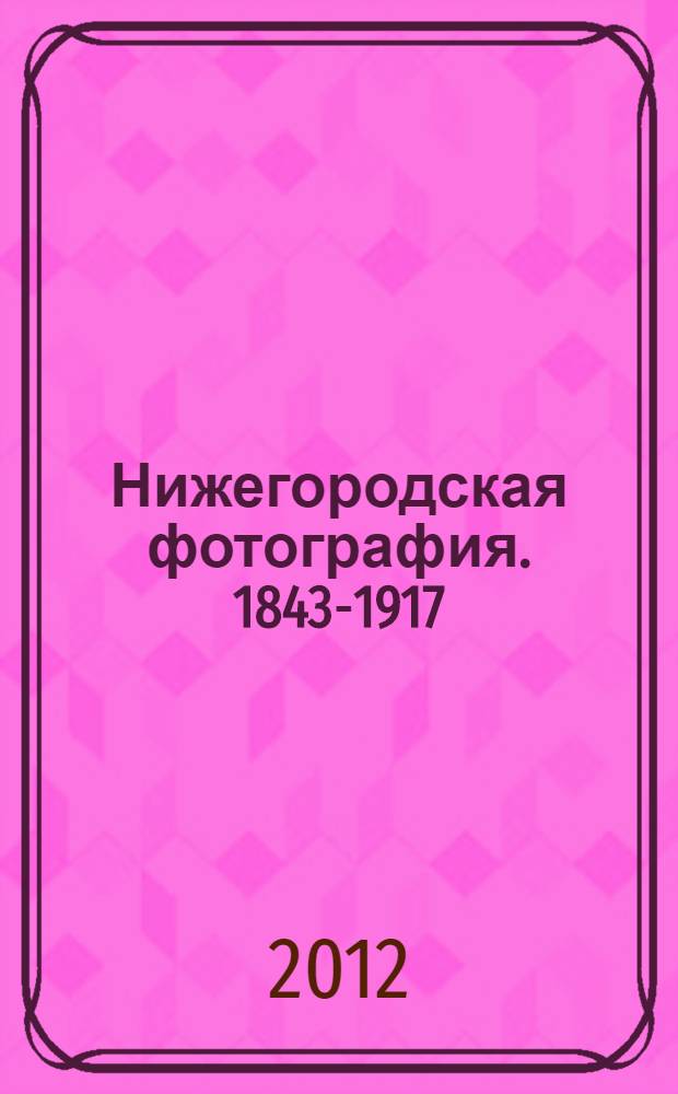 Нижегородская фотография. 1843-1917 = Nizhny Novgorod photography : город. Люди. События : фотоальбом