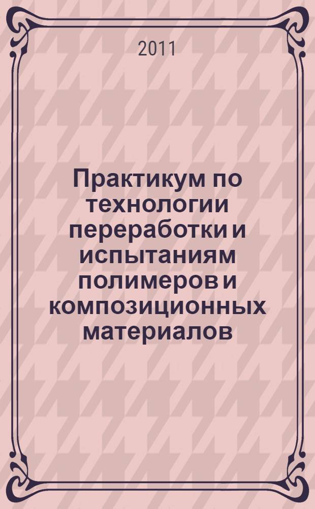 Практикум по технологии переработки и испытаниям полимеров и композиционных материалов : учебное пособие для студентов высших учебных заведений, обучающихся по специальности "Технология переработки пластических масс и эластомеров"