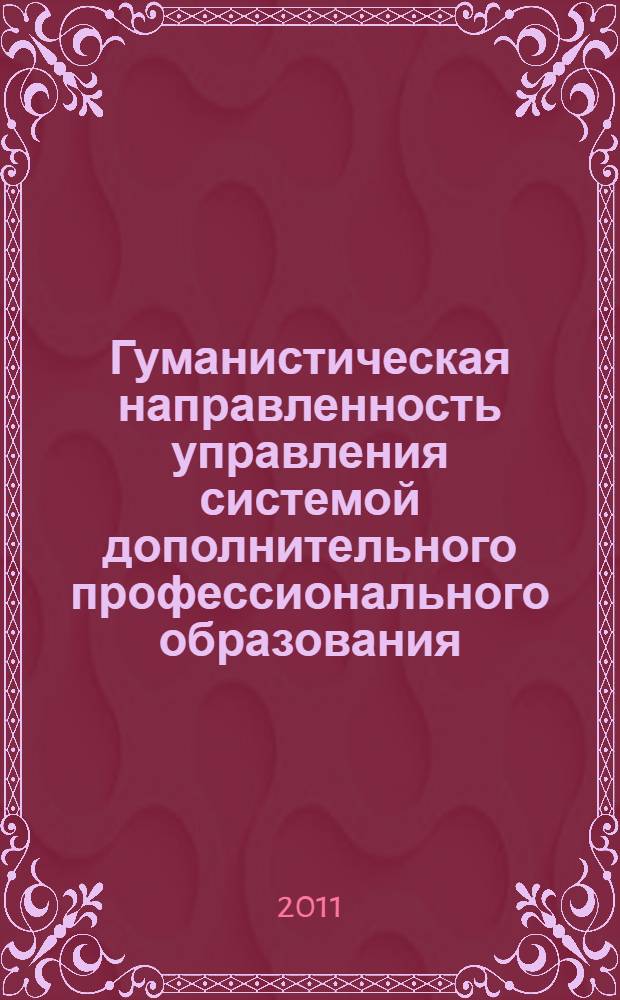 Гуманистическая направленность управления системой дополнительного профессионального образования : сборник материалов международной научно-практической конференции, "Система дополнительного профессионального образования: история и перспективы развития", 9-10 ноября 2011 года