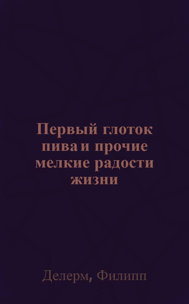 Первый глоток пива и прочие мелкие радости жизни; Загубленная сиеста: циклы рассказов / Филипп Делерм; пер. с фр. Н. Мавлевич, А. и Н. Васильковых