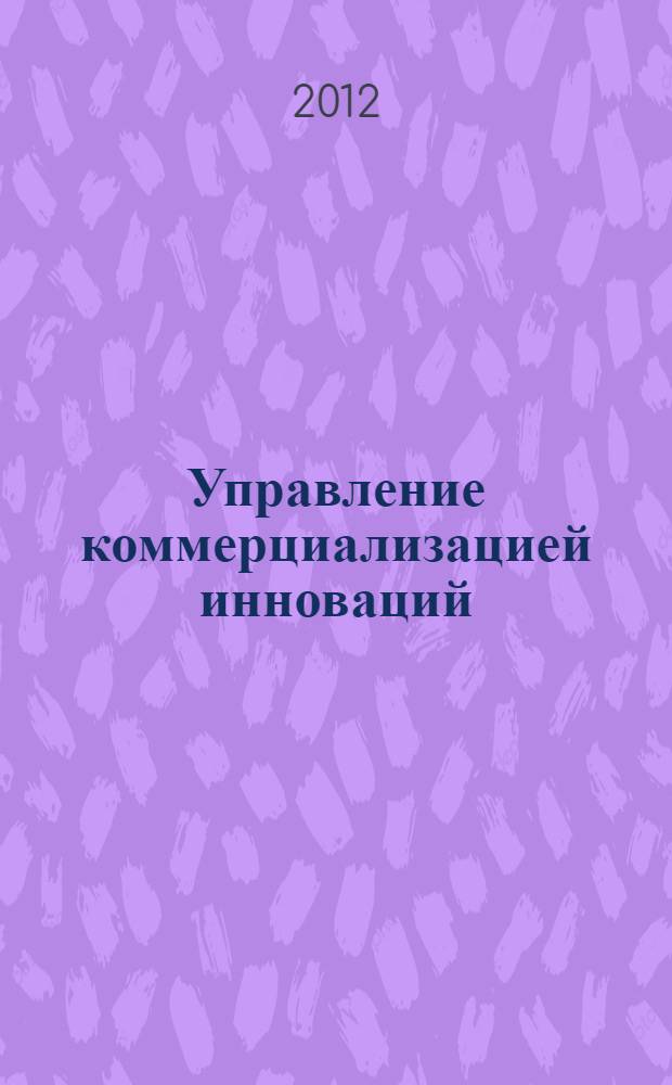 Управление коммерциализацией инноваций = Management of commercialization of innovations : учебное пособие для студентов, обучающихся по специальностям 080101.65 - Экономическая теория, 080102.65 - Мировая экономика, 080103.65 - Национальная экономика, 080111.65 - Маркетинг, 080507.65 - Менеджмент, 080504.65 - Государственное и муниципальное управление и направлениям подготовки 080100 - Экономика, 080200 - Менеджмент 081100 - Государственное и муниципальное управление