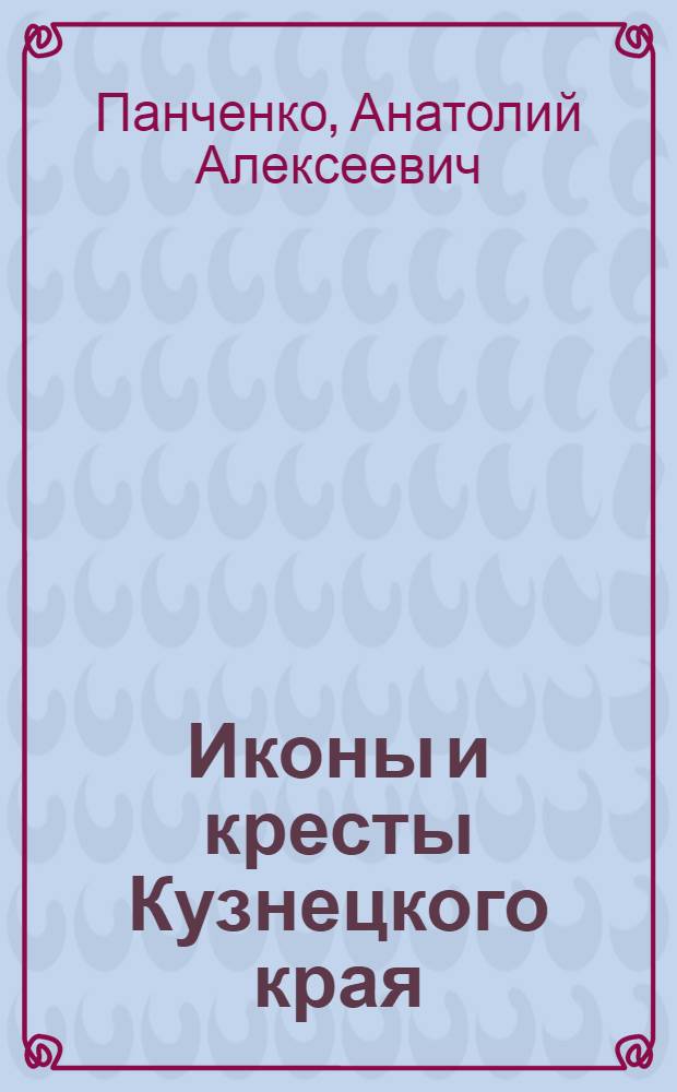 Иконы и кресты Кузнецкого края : памятники медного художественного литья XVI - начала XX века из музейных и частных собраний Кузбасса : альбом-каталог
