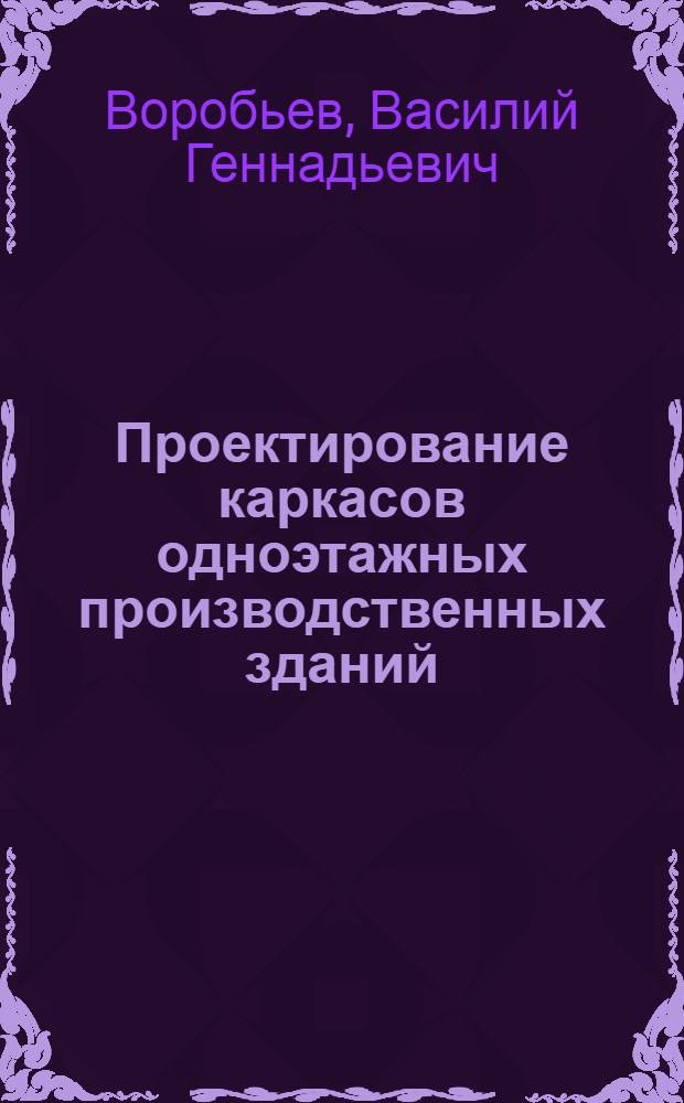 Проектирование каркасов одноэтажных производственных зданий : учебное пособие для студентов специальности 270102 "Промышленное и гражданское строительство"