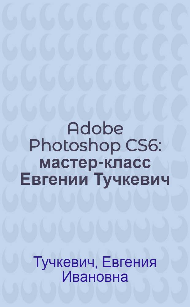 Adobe Photoshop CS6 : мастер-класс Евгении Тучкевич