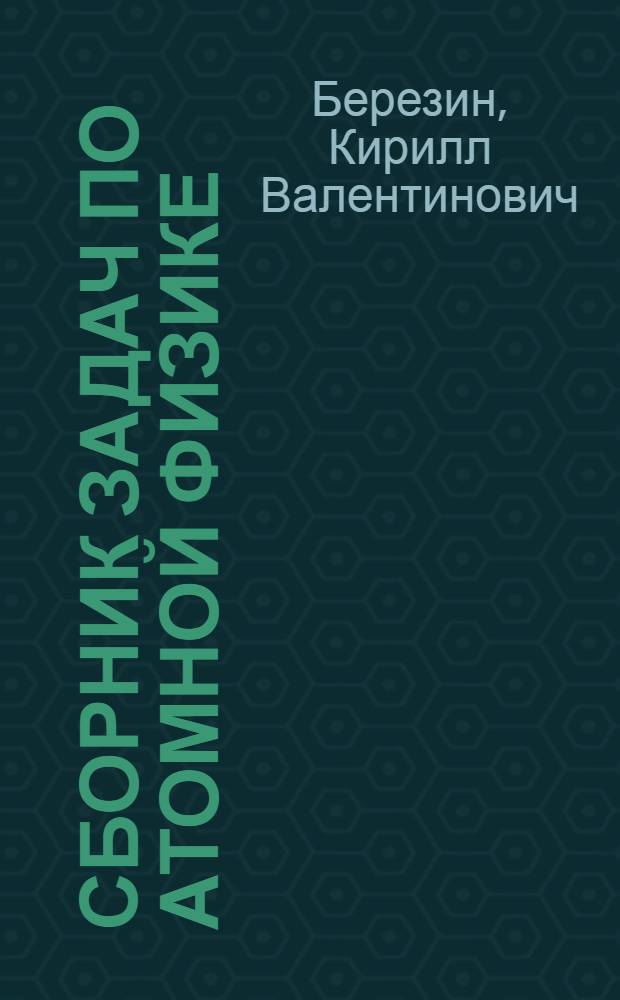 Сборник задач по атомной физике : учебное пособие для студентов, обучающихся по специальности "Физика", "Медицинская физика", "Радиофизика и электроника", направлению "Физика", включая "Физику живых систем"