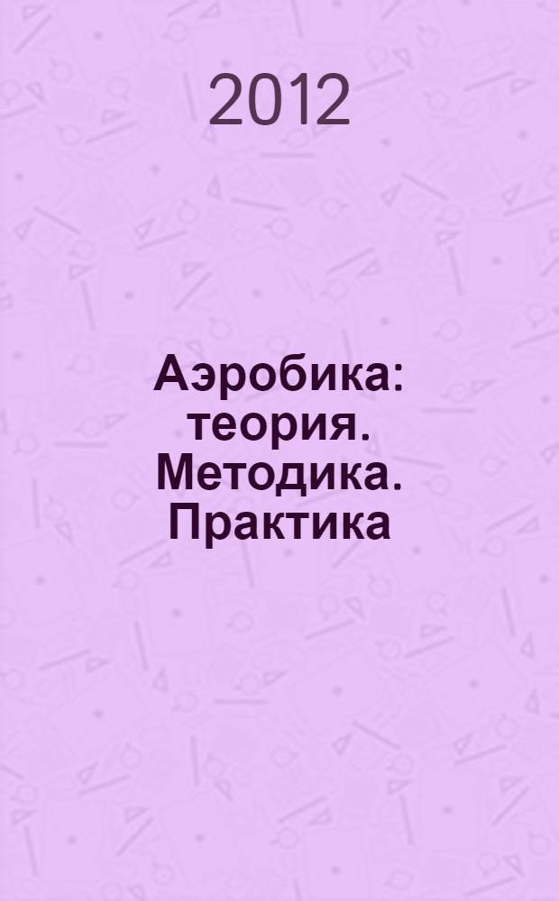 Аэробика : теория. Методика. Практика : учебное пособие : для студенток 1-3 курсов в организованной и самостоятельной форме занятий