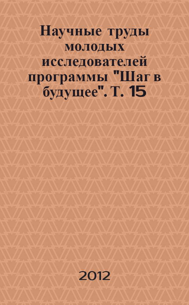 Научные труды молодых исследователей программы "Шаг в будущее". Т. 15 : Сборник научных докладов лауреатов Шестого Соревнования молодых исследователей "Шаг в будущее" в Центральном федеральном округе РФ, (14-18 ноября 2011 г.), Московской открытой конференции школьников "НТТМ-Москва'2011", (14-18 ноября 2011 г.), Десятого Российского соревнования юных исследователей "Шаг в будущее, ЮНИОР", (30 января - 3 февраля 2012 г.), Шестнадцатой Российской молодежной научной и инженерной выставки "Шаг в будущее", (19-23 марта 2012 г.) и Всероссийского форума научной молодежи "Шаг в будущее", (19-23 марта 2012 г.)