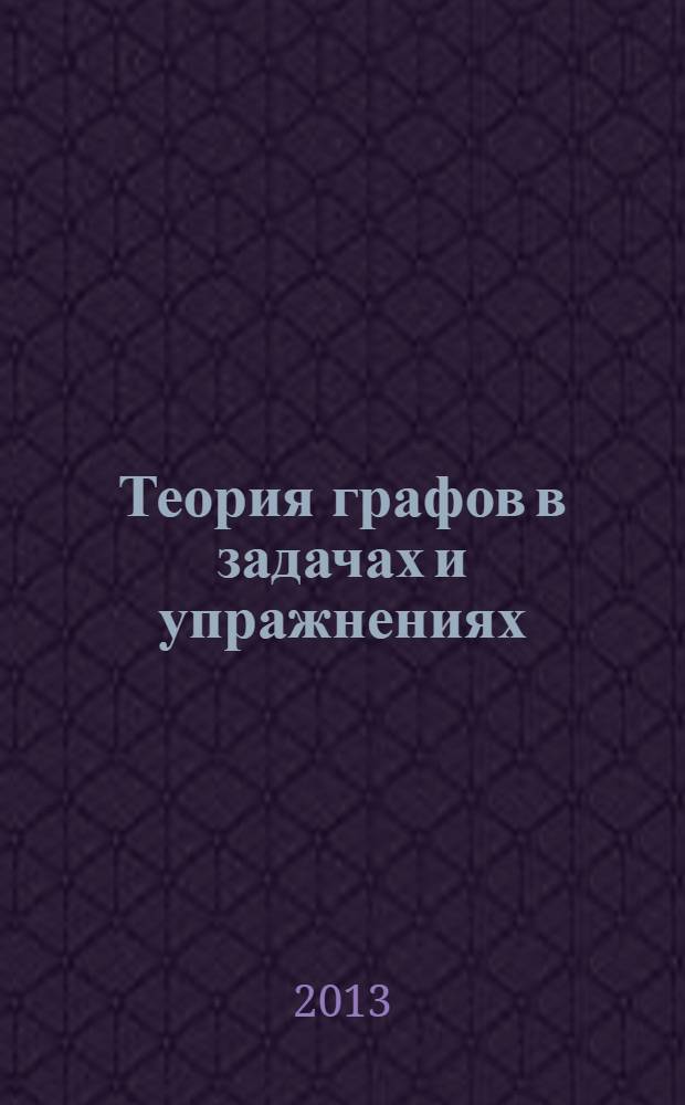 Теория графов в задачах и упражнениях : более 200 задач с подробными решениями : для студентов университетов и технических вузов, обучающихся по специальности "Математика", "Прикладная математика" и "Информатика"