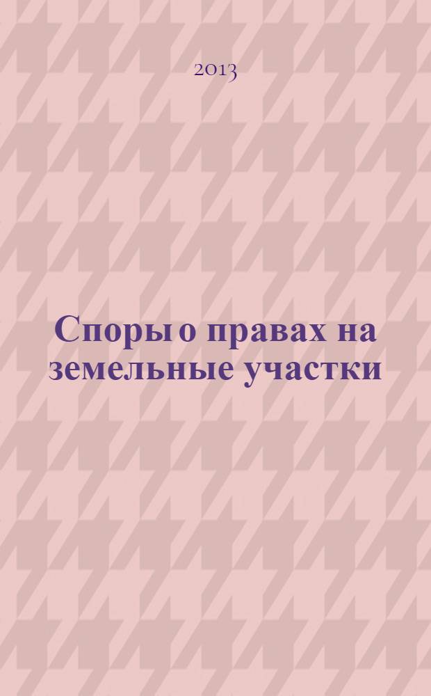 Споры о правах на земельные участки : комментарии, судебная практика, официальные разъяснения, образцы документов