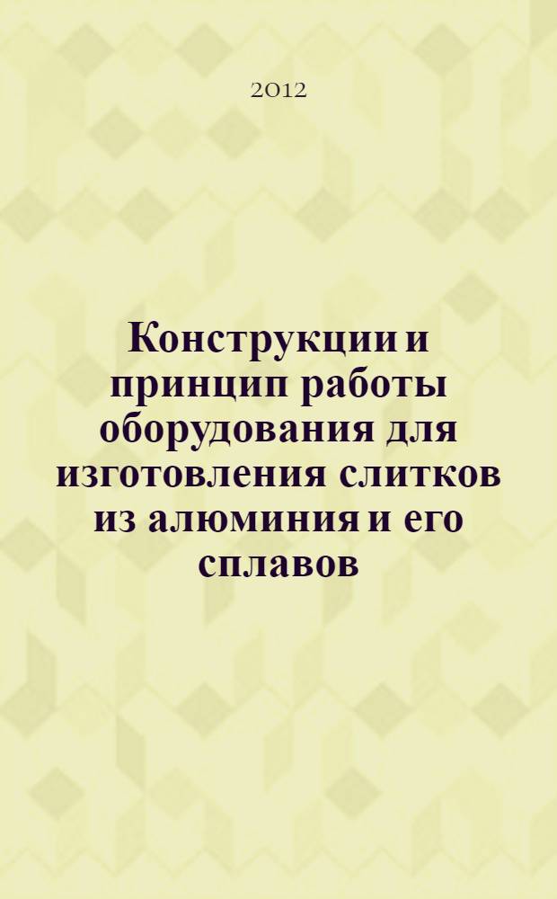 Конструкции и принцип работы оборудования для изготовления слитков из алюминия и его сплавов : атлас конструкций : учебное пособие для студентов высших учебных заведений, обучающихся по специальности 150104 "Литейное производство черных и цветных металлов" и направлению 150400 "Металлургия"