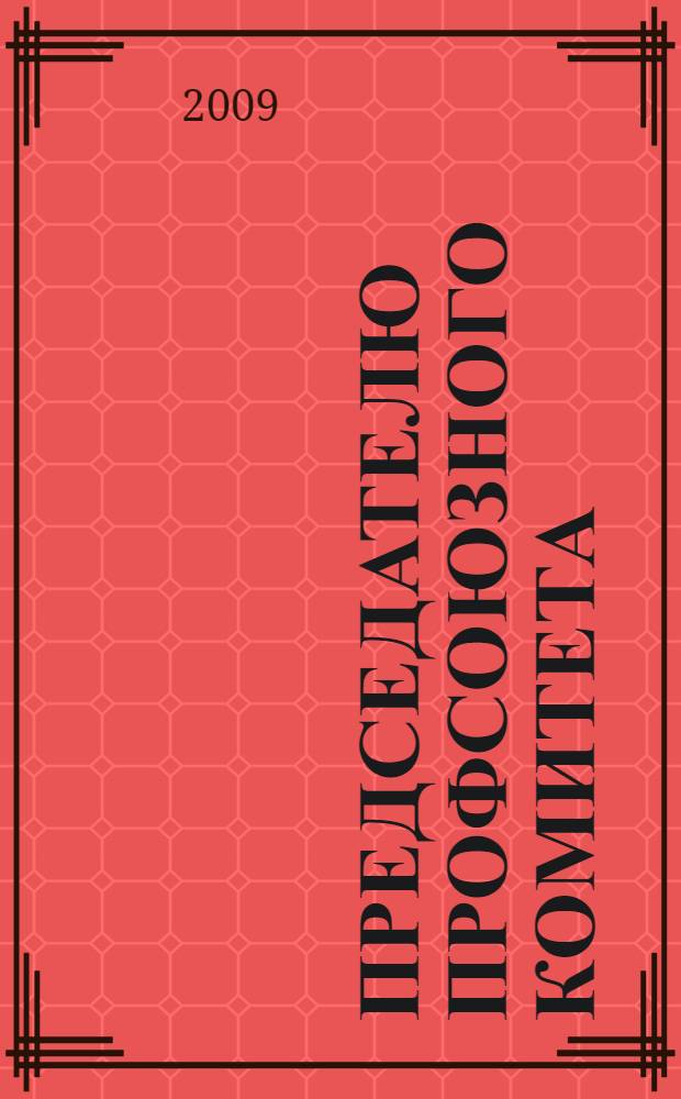 Председателю профсоюзного комитета: практические рекомендации об основных правах и гарантиях деятельности профсоюзов по защите социально-экономических интересов работников
