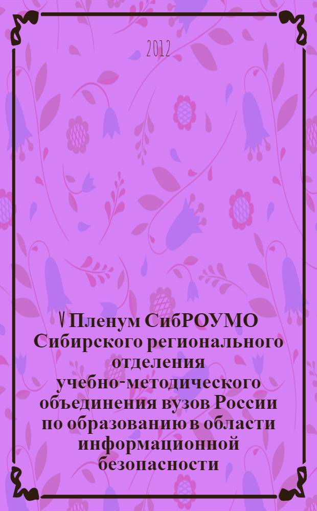 V Пленум СибРОУМО Сибирского регионального отделения учебно-методического объединения вузов России по образованию в области информационной безопасности. XIII Всероссийская научно-практическая конференция "Проблемы информационной безопасности государства, общества и личности" : доклады V Пленума СибРОУМО по образованию в области информационной безопасности и XIII конференции, 5-9 июня 2012 г., гг. Томск - Новосибирск