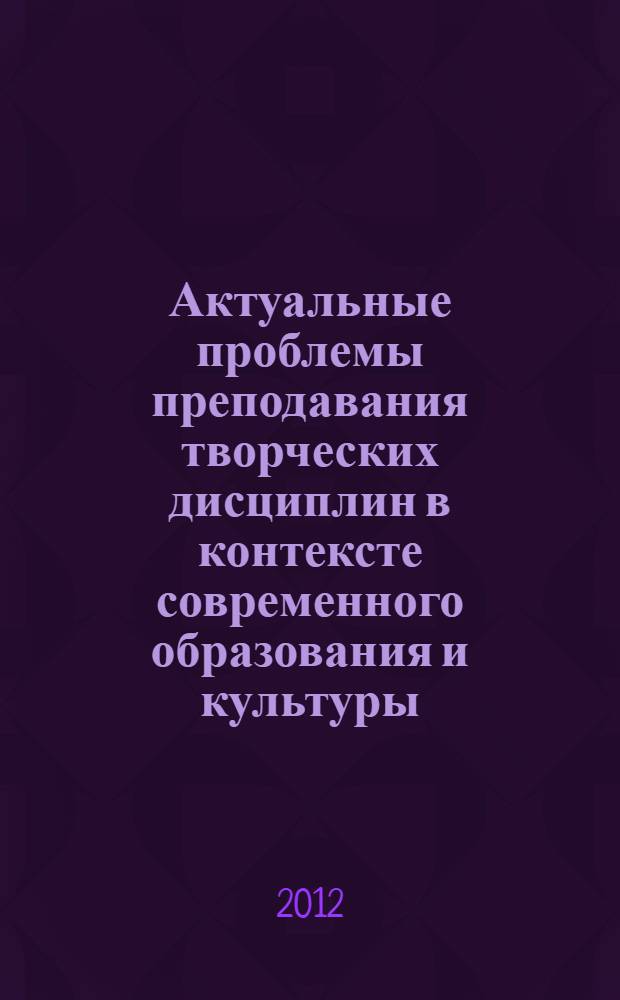 Актуальные проблемы преподавания творческих дисциплин в контексте современного образования и культуры : I Всероссийская научно-практическая конференция, 14-16 ноября 2012 г. : сборник статей