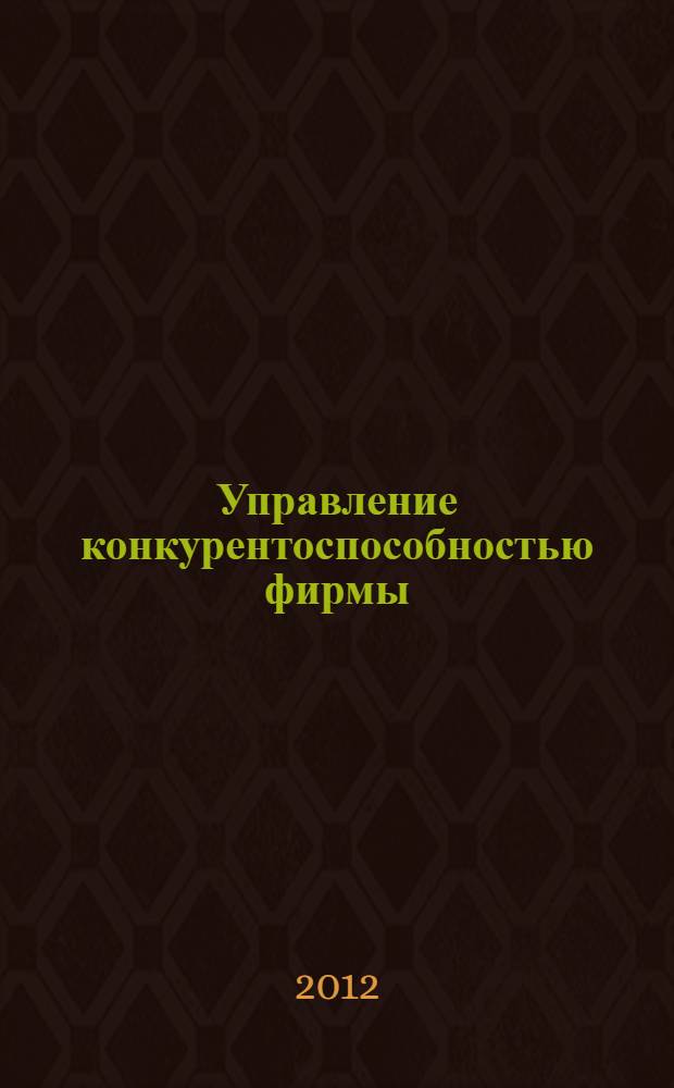Управление конкурентоспособностью фирмы : учебное пособие для студентов высших учебных заведений, обучающихся по направлению подготовки 080200 Менеджмент по магистерской программе "Производственный менеджмент"