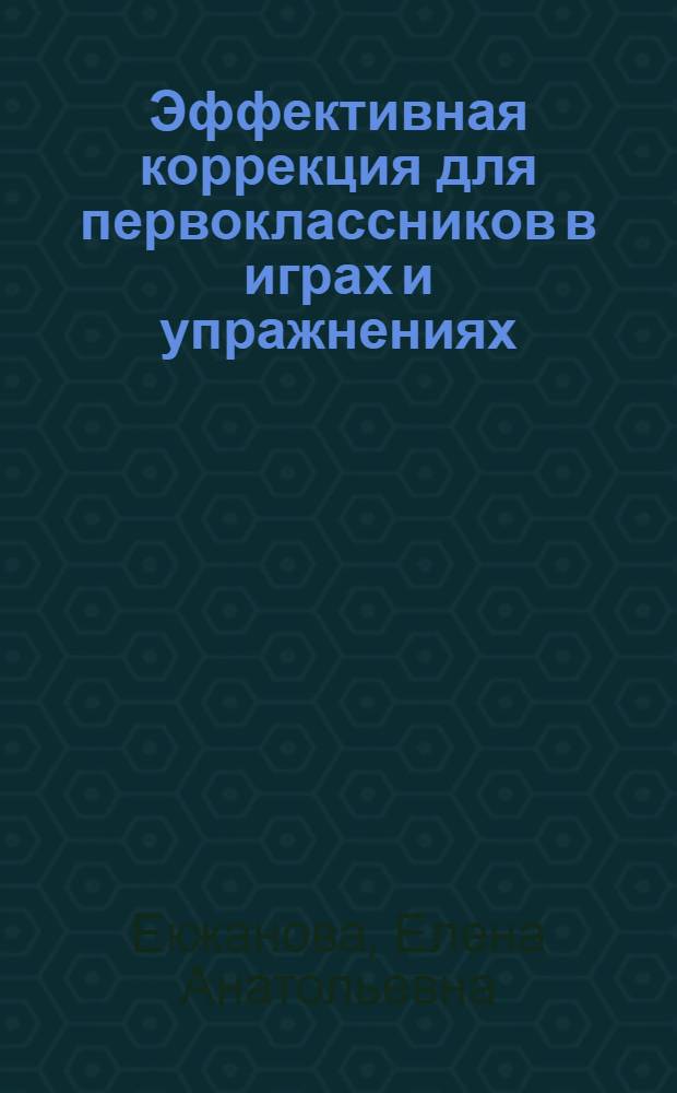 Эффективная коррекция для первоклассников в играх и упражнениях : методика коррекционно-педагогической работы в начальных классах общеобразовательной школы : научно-методическое пособие